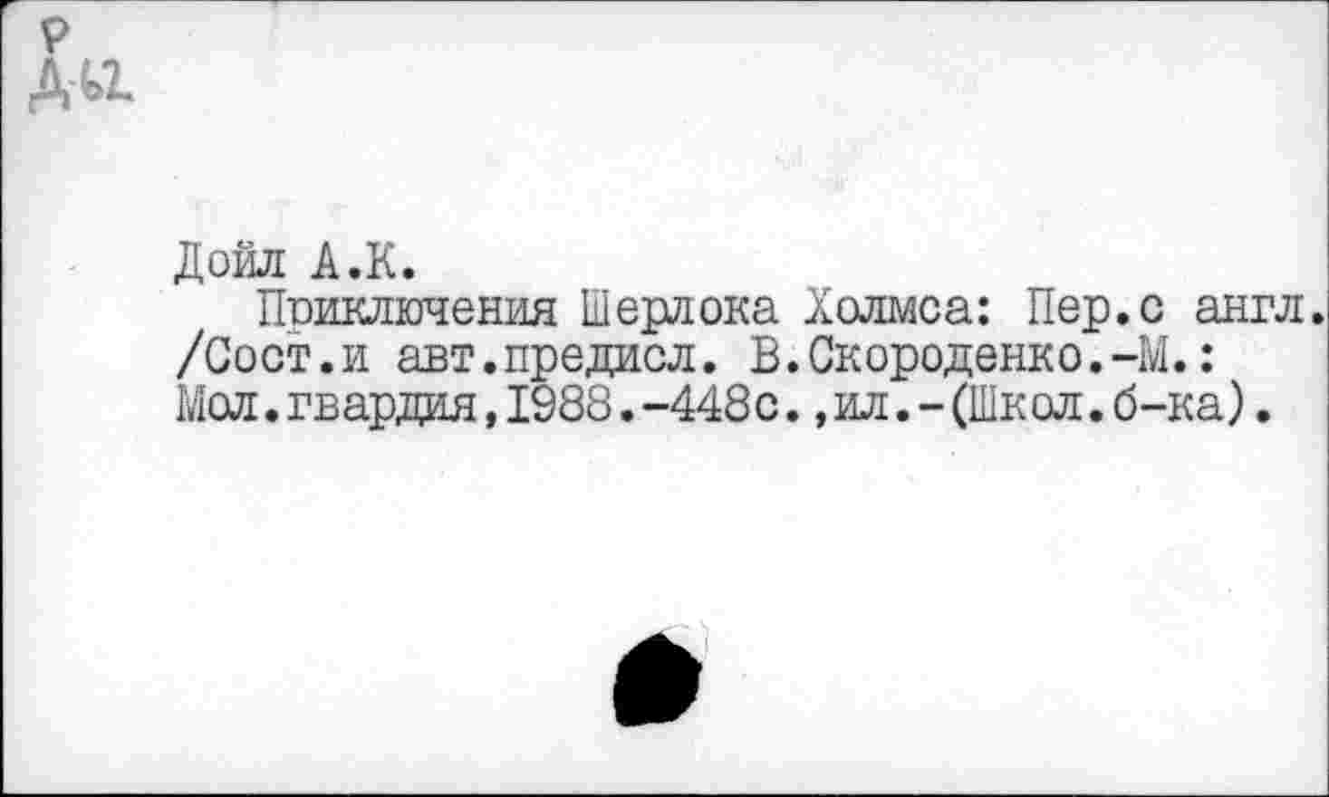 ﻿Дойл А.К.
Приключения Шерлока Холмса: Пер.с англ. /Сост.и авт.предисл. В.Скороденко.-М.: Мол.гвардия,1988.-448с.,ил.-(Школ.б-ка).